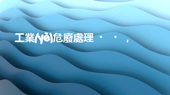 工業(yè)危廢處理，綠色守護(hù)者，護(hù)航美麗家園
